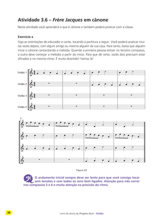 38 Livro do aluno do Projeto Guri - Violão
Atividade 3.6 – Frère Jacques em cânone
Nesta atividade você aprenderá o que é cânone e também poderá praticar com a classe.
Exercício a
Siga as orientações do educador e cante, tocando a partitura a seguir. Você poderá praticar mui-
tas vezes depois, com algum amigo ou mesmo alguém da sua casa. Para tanto, basta que alguém
inicie o cânone cantarolando a melodia. Quando a primeira pessoa estiver no terceiro compasso,
a outra deve começar a melodia a partir do início. Para que dê certo, vocês dois precisam estar
afinados e no mesmo ritmo. É muito divertido! Vamos lá!
Figura 3.8
6 O andamento inicial sempre deve ser lento para que você consiga tocar
sem tensões e com todos os sons bem ligados. Atenção para não correr
nos compassos 5 e 6 e muita atenção na precisão do ritmo.
 