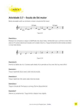 Livro do aluno do Projeto Guri - Violão 39
Aula 4
Atividade 3.7 – Escala de Dó maior
Nesta atividade você vai conhecer e tocar a escala de Dó maior.
Figura 3.9
Exercício a
Marque no compasso a seguir o dedilhado das duas mãos, lembrando que a primeira nota (Dó)
está na 5ª corda e deverá ser tocada com o dedo 3 da m.e. Toque lentamente alternando os dedos
i-m da mão direita.
Figura 3.10
Exercício b
Inverta os dedos da m.d. Comece pelo dedo (m) e perceba se fica mais fácil ou mais difícil.
Exercício c
Toque repetindo duas vezes cada nota da escala.
Exercício d
Toque repetindo três vezes cada nota da escala.
Exercício e
Toque a escala do final para o começo (forma descendente)
Exercício f
Alterne os andamentos. Toque lento e depois mais rápido.
 