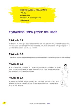 40 Livro do aluno do Projeto Guri - Violão
Materiais utilizados nesta unidade
• Violão
• Apoio de pé
• Caderno de música pautado
• Lápis preto
Atividades para fazer em casa
Atividade 3.1
No desenho do violão que você fez na cartolina, com um lápis vermelho pinte no braço do instru-
mento as casas que correspondem à escala de Dó, em uma mesma corda, começando pelo Dó na
quinta corda e veja até que casa vai a escala.
Atividade 3.2
Cante diversas vezes essa escala e memorize, tanto na forma ascendente quanto na descendente.
Atividade 3.3
Se você tiver acesso a internet, faça uma pesquisa no Youtube: procure a canção
Brilha, brilha, estrelinha e compare o andamento com o que você está fazendo.
Aproveite para anotar a letra da música.
Atividade 3.4
A melodia da atividade anterior também será executada em cânone. Faça uma
pesquisa na internet a respeito do significado dessas palavras e mostre ao edu-
cador na aula seguinte.
 