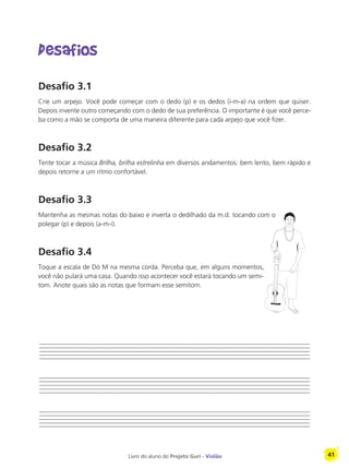 Livro do aluno do Projeto Guri - Violão 41
Desafios
Desafio 3.1
Crie um arpejo. Você pode começar com o dedo (p) e os dedos (i-m-a) na ordem que quiser.
Depois invente outro começando com o dedo de sua preferência. O importante é que você perce-
ba como a mão se comporta de uma maneira diferente para cada arpejo que você fizer.
Desafio 3.2
Tente tocar a música Brilha, brilha estrelinha em diversos andamentos: bem lento, bem rápido e
depois retorne a um ritmo confortável.
Desafio 3.3
Mantenha as mesmas notas do baixo e inverta o dedilhado da m.d. tocando com o
polegar (p) e depois (a-m-i).
Desafio 3.4
Toque a escala de Dó M na mesma corda. Perceba que, em alguns momentos,
você não pulará uma casa. Quando isso acontecer você estará tocando um semi-
tom. Anote quais são as notas que formam esse semitom.
 