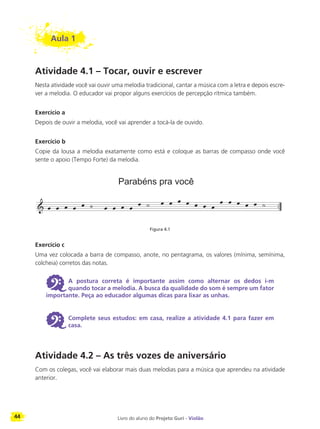 44 Livro do aluno do Projeto Guri - Violão
Aula 1
Atividade 4.1 – Tocar, ouvir e escrever
Nesta atividade você vai ouvir uma melodia tradicional, cantar a música com a letra e depois escre-
ver a melodia. O educador vai propor alguns exercícios de percepção rítmica também.
Exercício a
Depois de ouvir a melodia, você vai aprender a tocá-la de ouvido.
Exercício b
Copie da lousa a melodia exatamente como está e coloque as barras de compasso onde você
sente o apoio (Tempo Forte) da melodia.
Figura 4.1
Exercício c
Uma vez colocada a barra de compasso, anote, no pentagrama, os valores (mínima, semínima,
colcheia) corretos das notas.
6 A postura correta é importante assim como alternar os dedos i-m
quando tocar a melodia. A busca da qualidade do som é sempre um fator
importante. Peça ao educador algumas dicas para lixar as unhas.
6 Complete seus estudos: em casa, realize a atividade 4.1 para fazer em
casa.
Atividade 4.2 – As três vozes de aniversário
Com os colegas, você vai elaborar mais duas melodias para a música que aprendeu na atividade
anterior.
Parabéns pra você
 