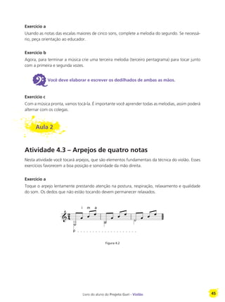 Livro do aluno do Projeto Guri - Violão 45
Exercício a
Usando as notas das escalas maiores de cinco sons, complete a melodia do segundo. Se necessá-
rio, peça orientação ao educador.
Exercício b
Agora, para terminar a música crie uma terceira melodia (terceiro pentagrama) para tocar junto
com a primeira e segunda vozes.
6Você deve elaborar e escrever os dedilhados de ambas as mãos.
Exercício c
Com a música pronta, vamos tocá-la. É importante você aprender todas as melodias, assim poderá
alternar com os colegas.
Aula 2
Atividade 4.3 – Arpejos de quatro notas
Nesta atividade você tocará arpejos, que são elementos fundamentais da técnica do violão. Esses
exercícios favorecem a boa posição e sonoridade da mão direita.
Exercício a
Toque o arpejo lentamente prestando atenção na postura, respiração, relaxamento e qualidade
do som. Os dedos que não estão tocando devem permanecer relaxados.
Figura 4.2
p
i m a
 