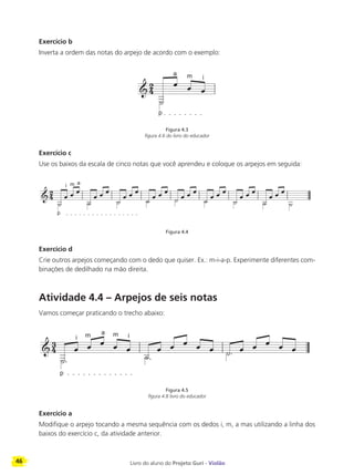 46 Livro do aluno do Projeto Guri - Violão
Exercício b
Inverta a ordem das notas do arpejo de acordo com o exemplo:
Figura 4.3
figura 4.6 do livro do educador
Exercício c
Use os baixos da escala de cinco notas que você aprendeu e coloque os arpejos em seguida:
Figura 4.4
Exercício d
Crie outros arpejos começando com o dedo que quiser. Ex.: m-i-a-p. Experimente diferentes com-
binações de dedilhado na mão direita.
Atividade 4.4 – Arpejos de seis notas
Vamos começar praticando o trecho abaixo:
Figura 4.5
figura 4.8 livro do educador
Exercício a
Modifique o arpejo tocando a mesma sequência com os dedos i, m, a mas utilizando a linha dos
baixos do exercício c, da atividade anterior.
p
a m i
p
i m a
p
i m a m i
 