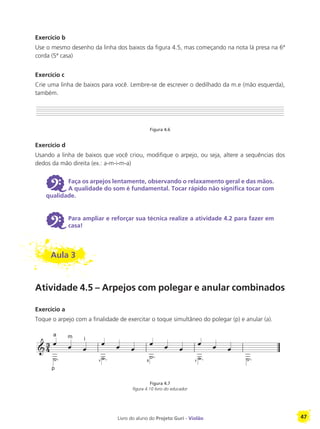 Livro do aluno do Projeto Guri - Violão 47
Exercício b
Use o mesmo desenho da linha dos baixos da figura 4.5, mas começando na nota lá presa na 6ª
corda (5ª casa)
Exercício c
Crie uma linha de baixos para você. Lembre-se de escrever o dedilhado da m.e (mão esquerda),
também.
Figura 4.6
Exercício d
Usando a linha de baixos que você criou, modifique o arpejo, ou seja, altere a sequências dos
dedos da mão direita (ex.: a-m-i-m-a)
6 Faça os arpejos lentamente, observando o relaxamento geral e das mãos.
A qualidade do som é fundamental. Tocar rápido não significa tocar com
qualidade.
6 Para ampliar e reforçar sua técnica realize a atividade 4.2 para fazer em
casa!
Aula 3
Atividade 4.5 – Arpejos com polegar e anular combinados
Exercício a
Toque o arpejo com a finalidade de exercitar o toque simultâneo do polegar (p) e anular (a).
Figura 4.7
figura 4.10 livro do educador
p
a m i
1 3 1
 