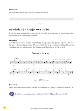48 Livro do aluno do Projeto Guri - Violão
Exercício b
Use o tipo de arpejo acima e crie uma melodia nos baixos.
Figura 4.8
Atividade 4.6 – Arpejos com tríades
O objetivo desta atividade é a transferência da mecânica de um exercício de arpejo já aprendido
para um trecho de uma música tradicional.
Exercício a
O trecho musical abaixo deve ser executado por imitação, pois vão aparecer algumas notas agu-
das que você ainda não aprendeu. O fundamental é você perceber que a melodia está localizada
no dedo anular (a) e portanto deve dar destaque a ela. Capriche no som desse dedo!
Figura 4.9
figura 4.11 livro do educador
Exercício b
Faça o dedilhado inverso. Polegar e anular simultaneamente, depois os dedos m-i na sequência.
6Complemente seus estudos: realize a atividade 4.3 para fazer em casa!
4
p
a
i m
Romance de amor
etc...
 
