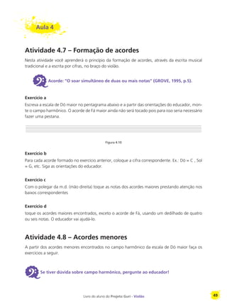 Livro do aluno do Projeto Guri - Violão 49
Aula 4
Atividade 4.7 – Formação de acordes
Nesta atividade você aprenderá o princípio da formação de acordes, através da escrita musical
tradicional e a escrita por cifras, no braço do violão.
6Acorde: “O soar simultâneo de duas ou mais notas” (GROVE, 1995, p.5).
Exercício a
Escreva a escala de Dó maior no pentagrama abaixo e a partir das orientações do educador, mon-
te o campo harmônico. O acorde de Fá maior ainda não será tocado pois para isso seria necessário
fazer uma pestana.
Figura 4.10
Exercício b
Para cada acorde formado no exercício anterior, coloque a cifra correspondente. Ex.: Dó = C , Sol
= G, etc. Siga as orientações do educador.
Exercício c
Com o polegar da m.d. (mão direita) toque as notas dos acordes maiores prestando atenção nos
baixos correspondentes
Exercício d
toque os acordes maiores encontrados, exceto o acorde de Fá, usando um dedilhado de quatro
ou seis notas. O educador vai ajudá-lo.
Atividade 4.8 – Acordes menores
A partir dos acordes menores encontrados no campo harmônico da escala de Dó maior faça os
exercícios a seguir.
6Se tiver dúvida sobre campo harmônico, pergunte ao educador!
 