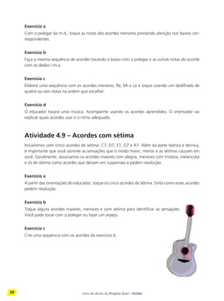 50 Livro do aluno do Projeto Guri - Violão
Exercício a
Com o polegar da m.d., toque as notas dos acordes menores prestando atenção nos baixos cor-
respondentes.
Exercício b
Faça a mesma sequência de acordes tocando o baixo com o polegar e as outras notas do acorde
com os dedos i-m-a.
Exercício c
Elabore uma sequência com os acordes menores, Ré, Mi e Lá e toque usando um dedilhado de
quatro ou seis notas na ordem que escolher.
Exercício d
O educador tocará uma música. Acompanhe usando os acordes aprendidos. O orientador vai
explicar quais acordes usar e o ritmo adequado.
Atividade 4.9 – Acordes com sétima
Iniciaremos com cinco acordes de sétima: C7, D7, E7, G7 e A7. Além da parte teórica e técnica,
é importante que você assimile as sensações que o modo maior, menor e as sétimas causam em
você. Geralmente, associamos os acordes maiores com alegria, menores com tristeza, melancolia
e os de sétima como acordes que deixam em suspensão e pedem resolução.
Exercício a
A partir das orientações do educador, toque os cinco acordes de sétima. Sinta como esses acordes
pedem resolução.
Exercício b
Toque alguns acordes maiores, menores e com sétima para identificar as sensações.
Você pode tocar com o polegar ou fazer um arpejo.
Exercício c
Crie uma sequência com os acordes do exercício b.
 