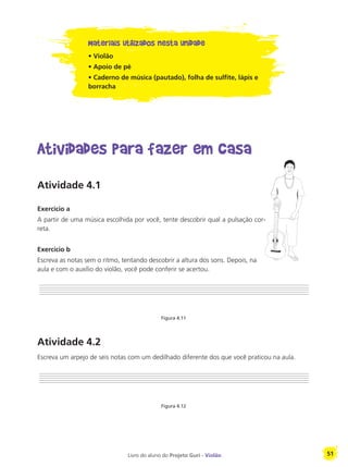 Livro do aluno do Projeto Guri - Violão 51
Materiais utilizados nesta unidade
• Violão
• Apoio de pé
• Caderno de música (pautado), folha de sulfite, lápis e
borracha
Atividades para fazer em casa
Atividade 4.1
Exercício a
A partir de uma música escolhida por você, tente descobrir qual a pulsação cor-
reta.
Exercício b
Escreva as notas sem o ritmo, tentando descobrir a altura dos sons. Depois, na
aula e com o auxílio do violão, você pode conferir se acertou.
Figura 4.11
Atividade 4.2
Escreva um arpejo de seis notas com um dedilhado diferente dos que você praticou na aula.
Figura 4.12
 