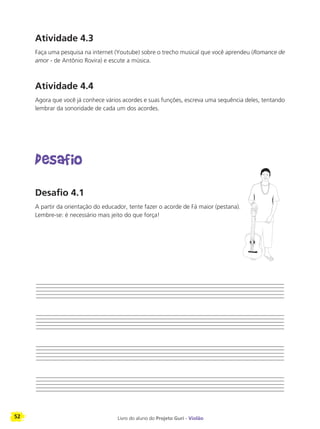 52 Livro do aluno do Projeto Guri - Violão
Atividade 4.3
Faça uma pesquisa na internet (Youtube) sobre o trecho musical que você aprendeu (Romance de
amor - de Antônio Rovira) e escute a música.
Atividade 4.4
Agora que você já conhece vários acordes e suas funções, escreva uma sequência deles, tentando
lembrar da sonoridade de cada um dos acordes.
Desafio
Desafio 4.1
A partir da orientação do educador, tente fazer o acorde de Fá maior (pestana).
Lembre-se: é necessário mais jeito do que força!
 
