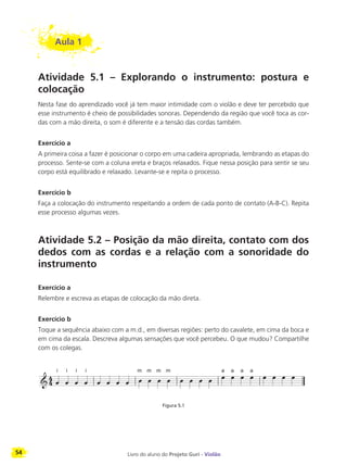 54 Livro do aluno do Projeto Guri - Violão
Aula 1
Atividade 5.1 – Explorando o instrumento: postura e
colocação
Nesta fase do aprendizado você já tem maior intimidade com o violão e deve ter percebido que
esse instrumento é cheio de possibilidades sonoras. Dependendo da região que você toca as cor-
das com a mão direita, o som é diferente e a tensão das cordas também.
Exercício a
A primeira coisa a fazer é posicionar o corpo em uma cadeira apropriada, lembrando as etapas do
processo. Sente-se com a coluna ereta e braços relaxados. Fique nessa posição para sentir se seu
corpo está equilibrado e relaxado. Levante-se e repita o processo.
Exercício b
Faça a colocação do instrumento respeitando a ordem de cada ponto de contato (A-B-C). Repita
esse processo algumas vezes.
Atividade 5.2 – Posição da mão direita, contato com dos
dedos com as cordas e a relação com a sonoridade do
instrumento
Exercício a
Relembre e escreva as etapas de colocação da mão direta.
Exercício b
Toque a sequência abaixo com a m.d., em diversas regiões: perto do cavalete, em cima da boca e
em cima da escala. Descreva algumas sensações que você percebeu. O que mudou? Compartilhe
com os colegas.
Figura 5.1
i i i i m m m m a a a a
 
