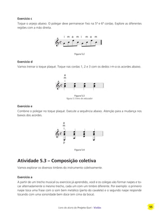 Livro do aluno do Projeto Guri - Violão 55
Exercício c
Toque o arpejo abaixo. O polegar deve permanecer fixo na 5ª e 6ª cordas. Explore as diferentes
regiões com a mão direita.
Figura 5.2
Exercício d
Vamos treinar o toque plaqué. Toque nas cordas 1, 2 e 3 com os dedos i-m-a os acordes abaixo.
Figura 5.3
figura 5.3 livro do educador
Exercício e
Combine o polegar no toque plaqué. Execute a sequência abaixo. Atenção para a mudança nos
baixos dos acordes.
Figura 5.4
Atividade 5.3 – Composição coletiva
Vamos explorar os diversos timbres do instrumento coletivamente.
Exercício a
A partir de um trecho musical ou exercício já aprendido, você e os colegas vão formar naipes e to-
car alternadamente o mesmo trecho, cada um com um timbre diferente. Por exemplo: o primeiro
naipe toca uma frase com o som bem metálico (perto do cavalete) e o segundo naipe responde
tocando com uma sonoridade bem doce (em cima da boca).
i m a m i m a m
m
a
i
m
a
p
i
 