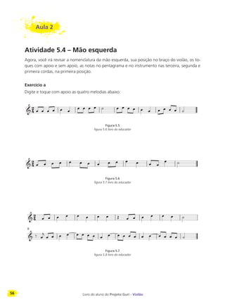 56 Livro do aluno do Projeto Guri - Violão
Aula 2
Atividade 5.4 – Mão esquerda
Agora, você irá revisar a nomenclatura da mão esquerda, sua posição no braço do violão, os to-
ques com apoio e sem apoio, as notas no pentagrama e no instrumento nas terceira, segunda e
primeira cordas, na primeira posição.
Exercício a
Digite e toque com apoio as quatro melodias abaixo:
Figura 5.5
figura 5.6 livro do educador
Figura 5.6
figura 5.7 livro do educador
Figura 5.7
figura 5.8 livro do educador
9
 