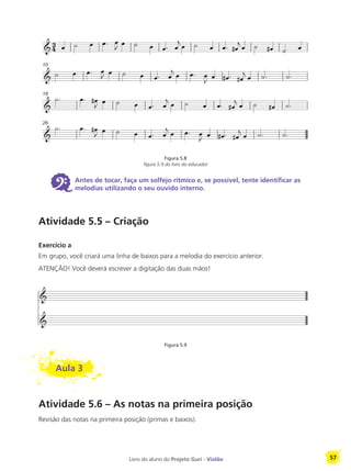Livro do aluno do Projeto Guri - Violão 57
Figura 5.8
figura 5.9 do livro do educador
6 Antes de tocar, faça um solfejo rítmico e, se possível, tente identificar as
melodias utilizando o seu ouvido interno.
Atividade 5.5 – Criação
Exercício a
Em grupo, você criará uma linha de baixos para a melodia do exercício anterior.
ATENÇÃO! Você deverá escrever a digitação das duas mãos!
Figura 5.9
Aula 3
Atividade 5.6 – As notas na primeira posição
Revisão das notas na primeira posição (primas e baixos).
10
18
26
 