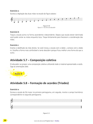 58 Livro do aluno do Projeto Guri - Violão
Exercício a
Escreva a digitação das duas mãos na escala da figura abaixo:
Figura 5.10
figura 5.11 do livro do educador
Exercício b
Toque a escala acima na forma ascendente e descendente. Depois que escala estiver dominada
você pode cantar as notas enquanto toca. Toque lentamente para favorecer a coordenação das
mãos.
Exercício c
Inverta o dedilhado da mão direita. Se você iniciou a escala com o dedo i, comece com o dedo
m. Escolha a forma mais confortável e tente descobrir porque ficou melhor uma forma do que a
outra.
Atividade 5.7 – Composição coletiva
O educador vai propor uma composição coletiva utilizando todo o material apresentado a vocês.
Siga as orientações dele.
Aula 4
Atividade 5.8 – Formação de acordes (Tríades)
Exercício a
Escreva a escala de Dó maior no primeiro pentagrama, em seguida, monte o campo harmônico
correspondente no segundo pentagrama.
Figura 5.11
 