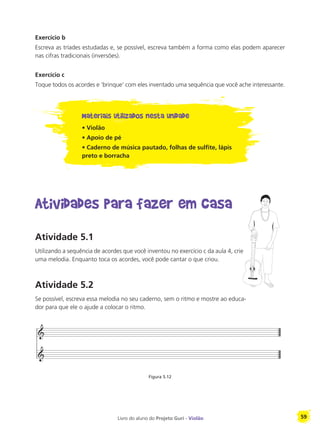 Livro do aluno do Projeto Guri - Violão 59
Exercício b
Escreva as tríades estudadas e, se possível, escreva também a forma como elas podem aparecer
nas cifras tradicionais (inversões).
Exercício c
Toque todos os acordes e ‘brinque’ com eles inventado uma sequência que você ache interessante.
Materiais utilizados nesta unidade
• Violão
• Apoio de pé
• Caderno de música pautado, folhas de sulfite, lápis
preto e borracha
Atividades para fazer em casa
Atividade 5.1
Utilizando a sequência de acordes que você inventou no exercício c da aula 4, crie
uma melodia. Enquanto toca os acordes, você pode cantar o que criou.
Atividade 5.2
Se possível, escreva essa melodia no seu caderno, sem o ritmo e mostre ao educa-
dor para que ele o ajude a colocar o ritmo.
Figura 5.12
 