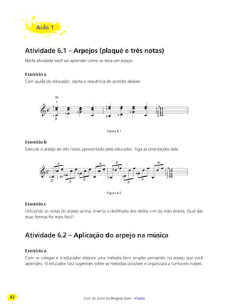 62 Livro do aluno do Projeto Guri - Violão
Aula 1
Atividade 6.1 – Arpejos (plaqué e três notas)
Nesta atividade você vai aprender como se toca um arpejo.
Exercício a
Com ajuda do educador, repita a sequência de acordes abaixo:
Figura 6.1
Exercício b
Execute o arpejo de três notas apresentado pelo educador. Siga as orientações dele.
Figura 6.2
Exercício c
Utilizando as notas do arpejo acima, inverta o dedilhado dos dedos i–m da mão direita. Qual das
duas formas foi mais fácil?
Atividade 6.2 – Aplicação do arpejo na música
Exercício a
Com os colegas e o educador elabore uma melodia bem simples pensando no arpejo que você
aprendeu. O educador fará sugestões sobre as melodias possíveis e organizará a turma em naipes.
3
0
1
p
m
i
2
0
4
1
2
0
0
3
2
0
1
0
3
p
1
i m
2
0
2
4
1
0
0
3
2
0
1
0
 