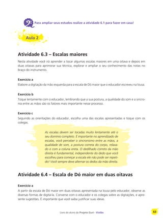 Livro do aluno do Projeto Guri - Violão 63
6Para ampliar seus estudos realize a atividade 6.1 para fazer em casa!
Aula 2
Atividade 6.3 – Escalas maiores
Nesta atividade você irá aprender a tocar algumas escalas maiores em uma oitava e depois em
duas oitavas para aprimorar sua técnica, explorar e ampliar o seu conhecimento das notas no
braço do instrumento.
Exercício a
Elabore a digitação da mão esquerda para a escala de Dó maior que o educador escreveu na lousa.
Exercício b
Toque lentamente com o educador, lembrando que a sua postura, a qualidade do som e a sincro-
nia entre as mãos são os fatores mais importante nesse processo.
Exercício c
Seguindo as orientações do educador, escolha uma das escalas apresentadas e toque com os
colegas.
As escalas devem ser tocadas muito lentamente até o
seu domínio completo. É importante no aprendizado de
escalas, você perceber o sincronismo entre as mãos, a
qualidade de som, a postura correta do corpo, relaxa-
do e com a coluna ereta. O dedilhado correto da mão
direita é fundamental, independente do dedo que você
escolheu para começar a escala ele não pode ser repeti-
do! Você sempre deve alternar os dedos da mão direita.
Atividade 6.4 – Escala de Dó maior em duas oitavas
Exercício a
A partir da escala de Dó maior em duas oitavas apresentada na lousa pelo educador, observe as
diversas formas de digitá-la. Converse com o educador e os colegas sobre as digitações, e apre-
sente sugestões. É importante que você saiba justificar suas ideias.
 