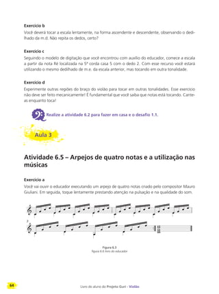 64 Livro do aluno do Projeto Guri - Violão
Exercício b
Você deverá tocar a escala lentamente, na forma ascendente e descendente, observando o dedi-
lhado da m.d. Não repita os dedos, certo?
Exercício c
Seguindo o modelo de digitação que você encontrou com auxílio do educador, comece a escala
a partir da nota Ré localizada na 5ª corda casa 5 com o dedo 2. Com esse recurso você estará
utilizando o mesmo dedilhado de m.e. da escala anterior, mas tocando em outra tonalidade.
Exercício d
Experimente outras regiões do braço do violão para tocar em outras tonalidades. Esse exercício
não deve ser feito mecanicamente! É fundamental que você saiba que notas está tocando. Cante-
as enquanto toca!
6Realize a atividade 6.2 para fazer em casa e o desafio 1.1.
Aula 3
Atividade 6.5 – Arpejos de quatro notas e a utilização nas
músicas
Exercício a
Você vai ouvir o educador executando um arpejo de quatro notas criado pelo compositor Mauro
Giuliani. Em seguida, toque lentamente prestando atenção na pulsação e na qualidade do som.
Figura 6.3
figura 6.6 livro do educador
3
 