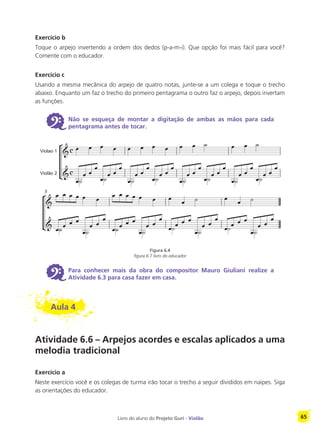 Livro do aluno do Projeto Guri - Violão 65
Exercício b
Toque o arpejo invertendo a ordem dos dedos (p-a-m-i). Que opção foi mais fácil para você?
Comente com o educador.
Exercício c
Usando a mesma mecânica do arpejo de quatro notas, junte-se a um colega e toque o trecho
abaixo. Enquanto um faz o trecho do primeiro pentagrama o outro faz o arpejo, depois invertam
as funções.
6 Não se esqueça de montar a digitação de ambas as mãos para cada
pentagrama antes de tocar.
Figura 6.4
figura 6.7 livro do educador
6 Para conhecer mais da obra do compositor Mauro Giuliani realize a
Atividade 6.3 para casa fazer em casa.
Aula 4
Atividade 6.6 – Arpejos acordes e escalas aplicados a uma
melodia tradicional
Exercício a
Neste exercício você e os colegas de turma irão tocar o trecho a seguir divididos em naipes. Siga
as orientações do educador.
Violao 1
Violão 2
5
 