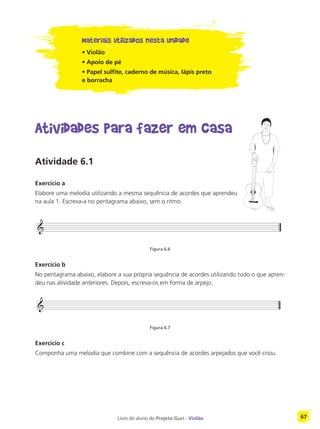 Livro do aluno do Projeto Guri - Violão 67
Materiais utilizados nesta unidade
• Violão
• Apoio de pé
• Papel sulfite, caderno de música, lápis preto
e borracha
Atividades para fazer em casa
Atividade 6.1
Exercício a
Elabore uma melodia utilizando a mesma sequência de acordes que aprendeu
na aula 1. Escreva-a no pentagrama abaixo, sem o ritmo.
Figura 6.6
Exercício b
No pentagrama abaixo, elabore a sua própria sequência de acordes utilizando tudo o que apren-
deu nas atividade anteriores. Depois, escreva-os em forma de arpejo.
Figura 6.7
Exercício c
Componha uma melodia que combine com a sequência de acordes arpejados que você criou.
 
