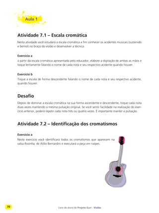 70 Livro do aluno do Projeto Guri - Violão
Aula 1
Atividade 7.1 – Escala cromática
Nesta atividade você estudará a escala cromática a fim conhecer os acidentes musicais (sustenido
e bemol) no braço do violão e desenvolver a técnica.
Exercício a
a partir da escala cromática apresentada pelo educador, elabore a digitação de ambas as mãos e
toque lentamente falando o nome de cada nota e seu respectivo acidente quando houver.
Exercício b
Toque a escala de forma descendente falando o nome de cada nota e seu respectivo acidente,
quando houver.
Desafio
Depois de dominar a escala cromática na sua forma ascendente e descendente, toque cada nota
duas vezes mantendo a mesma pulsação original. Se você sentir facilidade na realização do exer-
cício anterior, poderá repetir cada nota três ou quatro vezes. É importante manter a pulsação.
Atividade 7.2 – Identificação dos cromatismos
Exercício a
Neste exercício você identificará todos os cromatismos que aparecem na
valsa Rosinha, de Atílio Bernardini e executará a peça em naipes.
 