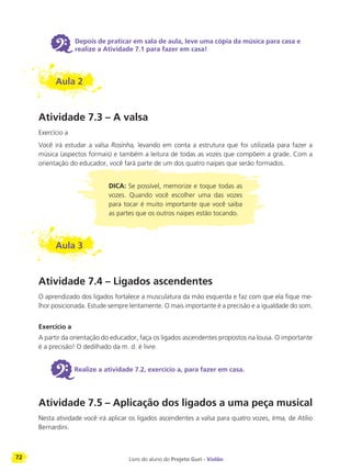 72 Livro do aluno do Projeto Guri - Violão
6 Depois de praticar em sala de aula, leve uma cópia da música para casa e
realize a Atividade 7.1 para fazer em casa!
Aula 2
Atividade 7.3 – A valsa
Exercício a
Você irá estudar a valsa Rosinha, levando em conta a estrutura que foi utilizada para fazer a
música (aspectos formais) e também a leitura de todas as vozes que compõem a grade. Com a
orientação do educador, você fará parte de um dos quatro naipes que serão formados.
DICA: Se possível, memorize e toque todas as
vozes. Quando você escolher uma das vozes
para tocar é muito importante que você saiba
as partes que os outros naipes estão tocando.
Aula 3
Atividade 7.4 – Ligados ascendentes
O aprendizado dos ligados fortalece a musculatura da mão esquerda e faz com que ela fique me-
lhor posicionada. Estude sempre lentamente. O mais importante é a precisão e a igualdade do som.
Exercício a
A partir da orientação do educador, faça os ligados ascendentes propostos na lousa. O importante
é a precisão! O dedilhado da m. d. é livre.
6Realize a atividade 7.2, exercício a, para fazer em casa.
Atividade 7.5 – Aplicação dos ligados a uma peça musical
Nesta atividade você irá aplicar os ligados ascendentes a valsa para quatro vozes, Irma, de Atílio
Bernardini.
 