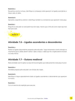 Livro do aluno do Projeto Guri - Violão 73
Exercício a
Na partitura escrita na lousa, identifique os compassos onde aparecem os ligados ascendentes e
toque cada um deles.
Exercício b
Aproveite a experiência anterior e identifique também os cromatismos que aparecem nesta peça.
Exercício c
Pergunte ao educador se você pode trocar de naipe, mesmo que a linha do outro naipe seja mais
fácil para você.
Aula 4
Atividade 7.6 – Ligados ascendentes e descendentes
Exercício a
Realize os ligados descendentes propostos pelo educador. Toque lentamente e tenha atenção no
movimento que os dedos devem realizar. Após o toque, o dedo que fez o ligado deverá encostar
na corda inferior.
Atividade 7.7 – Outono medieval
Nesta atividade você irá aplicar as duas formas de ligados que estão presentes nesta peça musical.
Exercício a
Atividade proposta pelo educador com divisão dos naipes.
Exercício b
Identifique e toque separadamente todos os ligados ascendentes e descendentes que aparecem
na música.
Exercício c
Crie um exercício de repetição para executar.
 