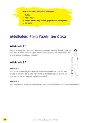 74 Livro do aluno do Projeto Guri - Violão
Materiais utilizados nesta unidade
• Violão
• Apoio de pé
• aderno de música pautado, papel sulfite, lápis preto
e borracha
Atividades para fazer em casa
Atividade 7.1
Escreva a versão solo dos cinco primeiros compassos da valsa Rosinha. Para isso,
você deve escrever num único pentagrama todas as vozes, simultaneamente. Se
precisar peça orientação do educador!
Atividade 7.2
Exercício a
Elabore um estudo de ligados. Procure, antes de qualquer coisa, fazer um bom
estudo. O exercício de ligados ascendentes e descendentes não precisa ser
extenso. Procure um resultado melódico e musical.
Exercício b
Faça a versão solo de alguma parte (mínimo de cinco compassos) da música Outono medieval.
 