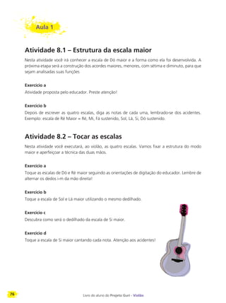 76 Livro do aluno do Projeto Guri - Violão
Aula 1
Atividade 8.1 – Estrutura da escala maior
Nesta atividade você irá conhecer a escala de Dó maior e a forma como ela foi desenvolvida. A
próxima etapa será a construção dos acordes maiores, menores, com sétima e diminuto, para que
sejam analisadas suas funções
Exercício a
Atividade proposta pelo educador. Preste atenção!
Exercício b
Depois de escrever as quatro escalas, diga as notas de cada uma, lembrado-se dos acidentes.
Exemplo: escala de Ré Maior = Ré, Mi, Fá sustenido, Sol, Lá, Si, Dó sustenido.
Atividade 8.2 – Tocar as escalas
Nesta atividade você executará, ao violão, as quatro escalas. Vamos fixar a estrutura do modo
maior e aperfeiçoar a técnica das duas mãos.
Exercício a
Toque as escalas de Dó e Ré maior seguindo as orientações de digitação do educador. Lembre de
alternar os dedos i-m da mão direita!
Exercício b
Toque a escala de Sol e Lá maior utilizando o mesmo dedilhado.
Exercício c
Descubra como será o dedilhado da escala de Si maior.
Exercício d
Toque a escala de Si maior cantando cada nota. Atenção aos acidentes!
 