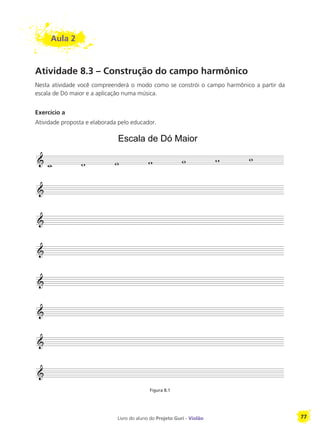 Livro do aluno do Projeto Guri - Violão 77
Aula 2
Atividade 8.3 – Construção do campo harmônico
Nesta atividade você compreenderá o modo como se constrói o campo harmônico a partir da
escala de Dó maior e a aplicação numa música.
Exercício a
Atividade proposta e elaborada pelo educador.
Figura 8.1
Escala de Dó Maior
 