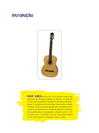 Introdução
Você sabia que no séc. XVI a vihuela surge como
substituta do alaúde na Espanha e motivou a criação de
um dos mais importantes repertórios da música da renas-
cença? É o instrumento mais antigo relacionado ao violão
moderno. O termo vihuela designa três variedades do ins-
trumento: vihuela de arco, vihuela de peñola e vihuela de
mano sendo esta a mais popular na Espanha no séc. XVI.
Converse com o educador, pois ele certamente saberá
contar muitas outras curiosidades sobre o violão.
 