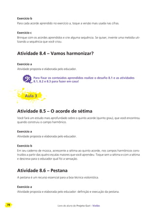 78 Livro do aluno do Projeto Guri - Violão
Exercício b
Para cada acorde aprendido no exercício a, toque a versão mais usada nas cifras.
Exercício c
Brinque com os acordes aprendidos e crie alguma sequência. Se quiser, invente uma melodia uti-
lizando a sequência que você criou.
Atividade 8.4 – Vamos harmonizar?
Exercício a
Atividade proposta e elaborada pelo educador.
6 Para fixar os conteúdos aprendidos realize o desafio 8.1 e as atividades
8.1, 8.2 e 8.3 para fazer em casa!
Aula 3
Atividade 8.5 – O acorde de sétima
Você fará um estudo mais aprofundado sobre o quinto acorde (quinto grau), que você encontrou
quando construiu o campo harmônico.
Exercício a
Atividade proposta e elaborada pelo educador.
Exercício b
Em seu caderno de música, acrescente a sétima ao quinto acorde, nos campos harmônicos cons-
truídos a partir das quatro escalas maiores que você aprendeu. Toque sem a sétima e com a sétima
e descreva para o educador qual foi a sensação.
Atividade 8.6 – Pestana
A pestana é um recurso essencial para a boa técnica violonística.
Exercício a
Atividade proposta e elaborada pelo educador: definição e execução da pestana.
 