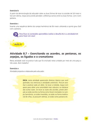 Livro do aluno do Projeto Guri - Violão 79
Exercício b
A partir da demonstração do educador sobre as duas formas de tocar os acordes de Sol maior e
Sol com sétima, toque procurando perceber a diferença sonora entre as duas formas: com e sem
pestana.
Exercício c
Invente uma sequência dentro do campo harmônico de Dó maior utilizando o quinto grau (Sol)
com a pestana.
6 Para fixar os conteúdos aprendidos realize o desafio 8.2 e a atividade 8.4
para fazer em casa!
Aula 4
Atividade 8.7 – Exercitando os acordes, as pestanas, os
arpejos, os ligados e o cromatismo
Nesta atividade você irá praticar tudo que foi ensinado nesta unidade por meio de uma peça a
três vozes. Bom trabalho!
Exercício a
Atividade proposta e elaborada pelo educador.
DICA: nesta atividade aparecerão diversos tópicos que você
aprendeu nos exercícios e atividades anteriores. Procure ana-
lisar e praticar cada um deles. Se tocar a melodia, toque com
apoio para obter uma sonoridade mais robusta e se destacar
das outras vozes. Se tocar as vozes dos acordes, preste aten-
ção se estão escritos na forma como foram montados no cam-
po harmônico, se estão invertidos, se estão na forma tradicio-
nal de cifras, se possuem sétimas, se estão como pestana etc.
 