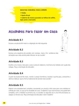 80 Livro do aluno do Projeto Guri - Violão
Materiais utilizados nesta unidade
• Violão
• Apoio de pé
• Caderno de música pautado ou folhas de sulfite,
lápis preto e borracha
Atividades para fazer em casa
Atividade 8.1
Escreva a escala de Mi maior e a digitação da mão esquerda.
Atividade 8.2
Escreva uma sequência de acordes com começo, meio e fim. Lembre-se das
sensações que cada acorde pode oferecer ao seu ouvido!
Atividade 8.3
Escolha uma música, leve para a aula e procure elaborar a harmonia da melodia com ajuda dos
colegas. Peça a orientação do educador.
Atividade 8.4
A partir da escala de Mi maior, monte o campo harmônico, localize o quinto grau, acrescente a
sétima e deduza: qual a forma tradicional de escrever esse acorde?
Atividade 8.5
Elabore uma atividade bem completa, escrevendo um arranjo a três vozes para uma melodia es-
colhida por você, ou que já foi estudada em aula. O objetivo é que você escreva uma grade bem
completa, com o melodia na primeira voz, os acordes na segunda voz e uma linha de baixos ou
arpejos na terceira voz. Peça orientação do educador e bom trabalho!
 