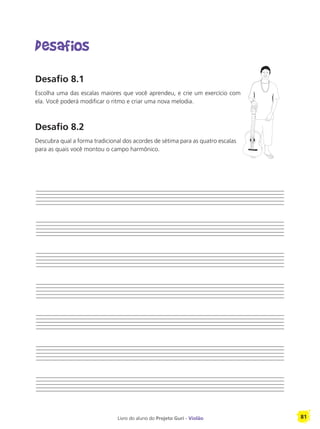 Livro do aluno do Projeto Guri - Violão 81
Desafios
Desafio 8.1
Escolha uma das escalas maiores que você aprendeu, e crie um exercício com
ela. Você poderá modificar o ritmo e criar uma nova melodia.
Desafio 8.2
Descubra qual a forma tradicional dos acordes de sétima para as quatro escalas
para as quais você montou o campo harmônico.
 