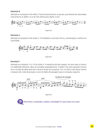 Livro do aluno do Projeto Guri - Violão 85
Exercício d
Aplicado ao compasso 5 do violão 3. Exercício para praticar as pausas, que deverão ser executadas
colocando-se os dedos i-m-a da mão direita para abafar o som.
Figura 9.4
Exercício e
Aplicado ao compasso 9 do violão 3. A finalidade é a precisão rítmica, coordenação e melhora na
sonoridade.
Figura 9.5
Exercício f
Aplicado ao compasso 13 a 15 do violão 4. A sequência de dois arpejos, em que cada um possui
um dedilhado diferente, deve ser estudada separadamente. O dedo 2 da mão esquerda começa
com a função de dedo pivô até o terceiro tempo do compasso 14 e na última nota desse mesmo
compasso ele muda de posição e serve do dedo de passagem para o compasso seguinte.
Figura 9.6
6Para fixar o conteúdo, realize a atividade 9.1 para fazer em casa!
i
1
m a
2 3 4 3 2 1
i
1
m
0 3 2
p
i
1
a m
2
pivô
p
3
i
2
m a
4
pivô
3 2
mudança de posição
2 4
0
(2)
1
(3)
3
(2)
4 0 2 0
 