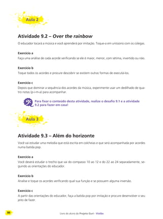 86 Livro do aluno do Projeto Guri - Violão
Aula 2
Atividade 9.2 – Over the rainbow
O educador tocará a música e você aprenderá por imitação. Toque-a em uníssono com os colegas.
Exercício a
Faça uma análise de cada acorde verificando se ele é maior, menor, com sétima, invertido ou não.
Exercício b
Toque todos os acordes e procure descobrir se existem outras formas de executá-los.
Exercício c
Depois que dominar a sequência dos acordes da música, experimente usar um dedilhado de qua-
tro notas (p-i-m-a) para acompanhar.
6 Para fixar o conteúdo desta atividade, realize o desafio 9.1 e a atividade
9.2 para fazer em casa!
Aula 3
Atividade 9.3 – Além do horizonte
Você vai estudar uma melodia que está escrita em colcheias e que será acompanhada por acordes
numa batida pop.
Exercício a
Você deverá estudar o trecho que vai do compasso 10 ao 12 e do 22 ao 24 separadamente, se-
guindo as orientações do educador.
Exercício b
Analise e toque os acordes verificando qual sua função e se possuem alguma inversão.
Exercício c
A partir das orientações do educador, faça a batida pop por imitação e procure desenvolver o seu
jeito de fazer.
 