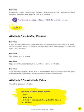 Livro do aluno do Projeto Guri - Violão 87
Exercício d
Enquanto faz a batida, cante a música com a letra. Esse procedimento faz com que a melodia se
torne mais maleável quando você fizer a versão instrumental.
6Para fixar este conteúdo, realize a atividade 9.3 para fazer em casa!
Aula 4
Atividade 9.4 – Mulher Rendeira
Exercício a
A partir do ritmo baião, mostrado pelo orientador, procure reproduzir o mesmo ritmo, de ouvido,
utilizando somente a corda Ré do violão. Você pode tocar com o dedo polegar ou alternar os
dedos i-m da mão direita.
Exercício b
Faça o mesmo com a corda Lá.
Exercício c
Toque os acordes, do compasso 29 ao 55, imitando a batida do educador.
Exercício d
Toque novamente a sequência de acordes e cante a melodia com a letra da música. Isso vai ajudá-
lo a compreender o ritmo e dará sentido (contexto) ao que você está tocando.
Atividade 9.5 – Atividade lúdica
Atividade proposta pelo educador.
Materiais utilizados nesta unidade
• Violão
• Apoio de pé
• Caderno de música pautado, papel sulfite, lápis pre-
to e borracha
 