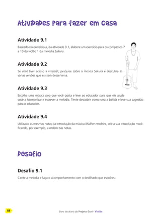 88 Livro do aluno do Projeto Guri - Violão
Atividades para fazer em casa
Atividade 9.1
Baseado no exercício a, da atividade 9.1, elabore um exercício para os compassos 7
a 10 do violão 1 da melodia Sakura.
Atividade 9.2
Se você tiver acesso a internet, pesquise sobre a música Sakura e descubra as
várias versões que existem desse tema.
Atividade 9.3
Escolha uma música pop que você gosta e leve ao educador para que ele ajude
você a harmonizar e escrever a melodia. Tente descobrir como será a batida e leve sua sugestão
para o educador.
Atividade 9.4
Utilizado as mesmas notas da introdução da música Mulher rendeira, crie a sua introdução modi-
ficando, por exemplo, a ordem das notas.
Desafio
Desafio 9.1
Cante a melodia e faça o acompanhamento com o dedilhado que escolheu.
 