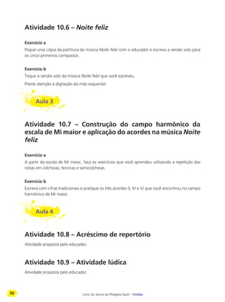 92 Livro do aluno do Projeto Guri - Violão
Atividade 10.6 – Noite feliz
Exercício a
Pegue uma cópia da partitura da música Noite feliz com o educador e escreva a versão solo para
os cinco primeiros compassos.
Exercício b
Toque a versão solo da música Noite feliz que você escreveu.
Preste atenção à digitação da mão esquerda!
Aula 3
Atividade 10.7 – Construção do campo harmônico da
escala de Mi maior e aplicação do acordes na música Noite
feliz
Exercício a
A partir da escala de Mi maior, faça os exercícios que você aprendeu utilizando a repetição das
notas em colcheias, tercinas e semicolcheias.
Exercício b
Escreva com cifras tradicionais e pratique os três acordes (I, IV e V) que você encontrou no campo
harmônico de Mi maior.
Aula 4
Atividade 10.8 – Acréscimo de repertório
Atividade proposta pelo educador.
Atividade 10.9 – Atividade lúdica
Atividade proposta pelo educador.
 