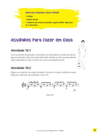 Livro do aluno do Projeto Guri - Violão 93
Materiais utilizados nesta unidade
• Violão
• Apoio de pé
• Caderno de música pautado, papel sulfite, lápis pre-
to e borracha
Atividades para fazer em casa
Atividade 10.1
Com os acordes encontrados e escolhidos na construção do campo harmônico,
peça ao educador a letra da música Noite feliz, coloque as cifras correspondentes
sobre cada palavra e faça a versão com canto e acompanhamento.
Atividade 10.2
Elabore um exercício de arpejo juntando o terceiro e o quarto violão da música
Onda vai, onda vem, do compasso 7 até o fim.
Figura 10.6
p
2
3
i a
1
m
0
a
etc
 