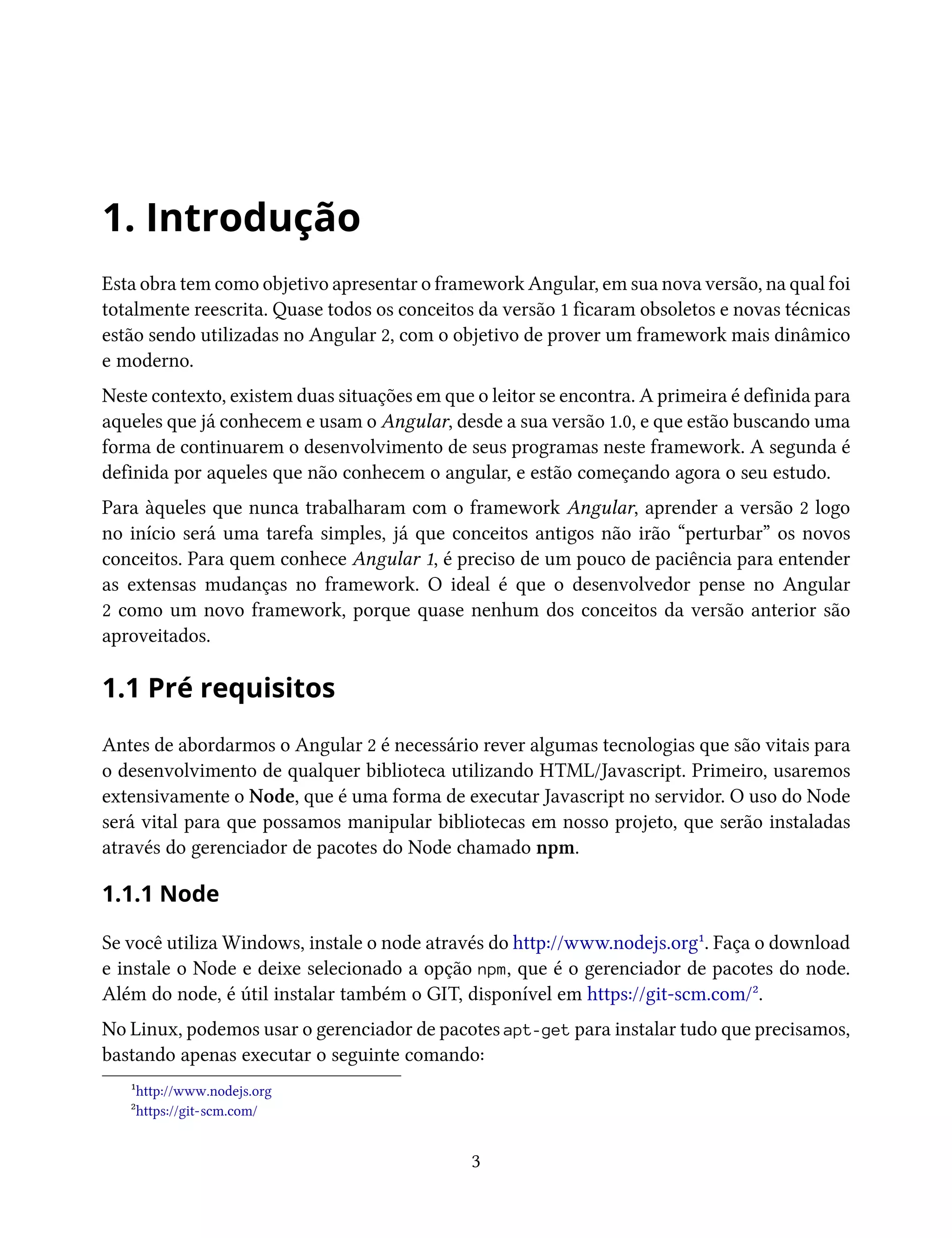 1. Introdução
Esta obra tem como objetivo apresentar o framework Angular, em sua nova versão, na qual foi
totalmente reescrita. Quase todos os conceitos da versão 1 ficaram obsoletos e novas técnicas
estão sendo utilizadas no Angular 2, com o objetivo de prover um framework mais dinâmico
e moderno.
Neste contexto, existem duas situações em que o leitor se encontra. A primeira é definida para
aqueles que já conhecem e usam o Angular, desde a sua versão 1.0, e que estão buscando uma
forma de continuarem o desenvolvimento de seus programas neste framework. A segunda é
definida por aqueles que não conhecem o angular, e estão começando agora o seu estudo.
Para àqueles que nunca trabalharam com o framework Angular, aprender a versão 2 logo
no início será uma tarefa simples, já que conceitos antigos não irão “perturbar” os novos
conceitos. Para quem conhece Angular 1, é preciso de um pouco de paciência para entender
as extensas mudanças no framework. O ideal é que o desenvolvedor pense no Angular
2 como um novo framework, porque quase nenhum dos conceitos da versão anterior são
aproveitados.
1.1 Pré requisitos
Antes de abordarmos o Angular 2 é necessário rever algumas tecnologias que são vitais para
o desenvolvimento de qualquer biblioteca utilizando HTML/Javascript. Primeiro, usaremos
extensivamente o Node, que é uma forma de executar Javascript no servidor. O uso do Node
será vital para que possamos manipular bibliotecas em nosso projeto, que serão instaladas
através do gerenciador de pacotes do Node chamado npm.
1.1.1 Node
Se você utiliza Windows, instale o node através do http://www.nodejs.org¹. Faça o download
e instale o Node e deixe selecionado a opção npm, que é o gerenciador de pacotes do node.
Além do node, é útil instalar também o GIT, disponível em https://git-scm.com/².
No Linux, podemos usar o gerenciador de pacotes apt-get para instalar tudo que precisamos,
bastando apenas executar o seguinte comando:
¹http://www.nodejs.org
²https://git-scm.com/
3
 