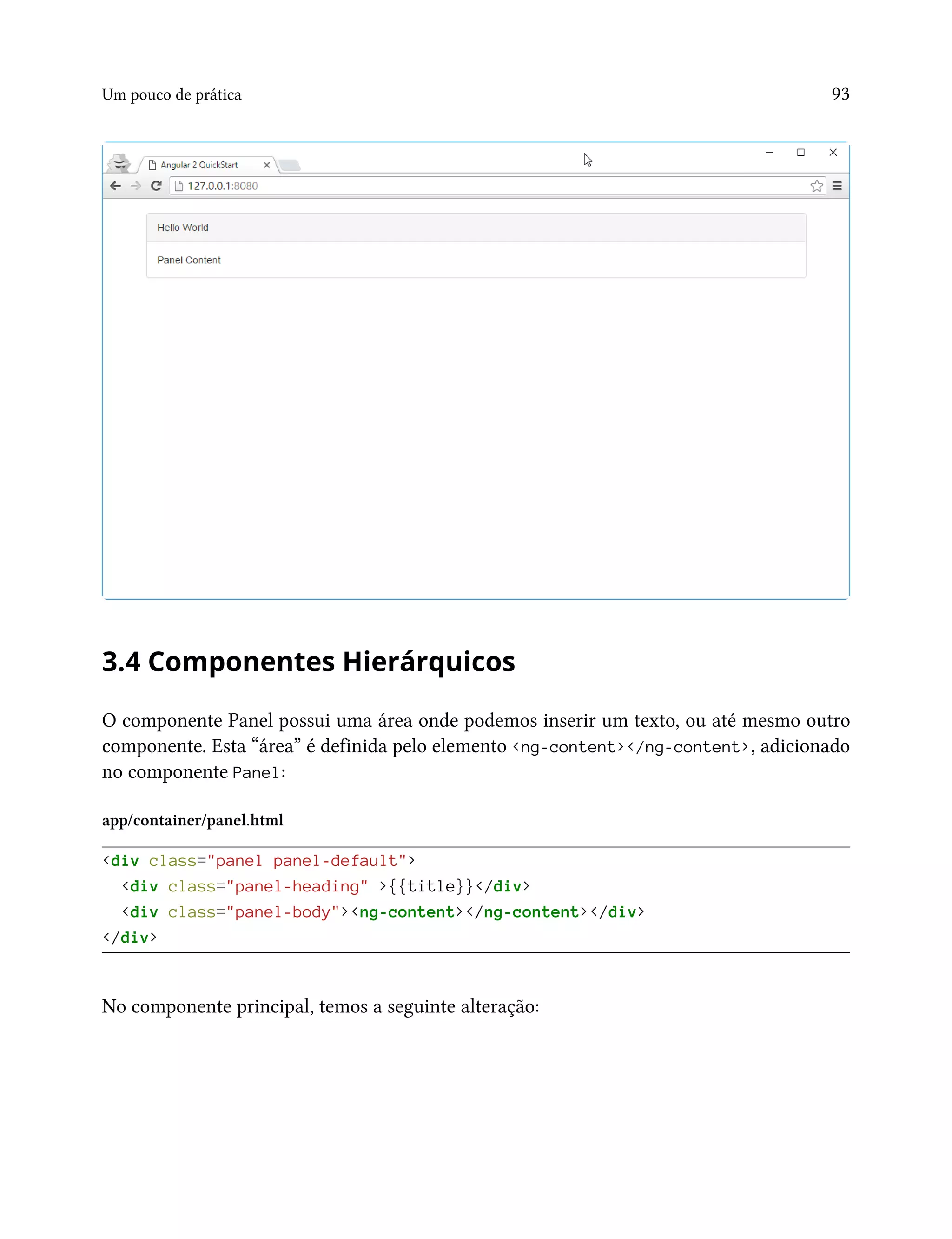 Um pouco de prática 93
3.4 Componentes Hierárquicos
O componente Panel possui uma área onde podemos inserir um texto, ou até mesmo outro
componente. Esta “área” é definida pelo elemento <ng-content></ng-content>, adicionado
no componente Panel:
app/container/panel.html
<div class="panel panel-default">
<div class="panel-heading" >{{title}}</div>
<div class="panel-body"><ng-content></ng-content></div>
</div>
No componente principal, temos a seguinte alteração:
 
