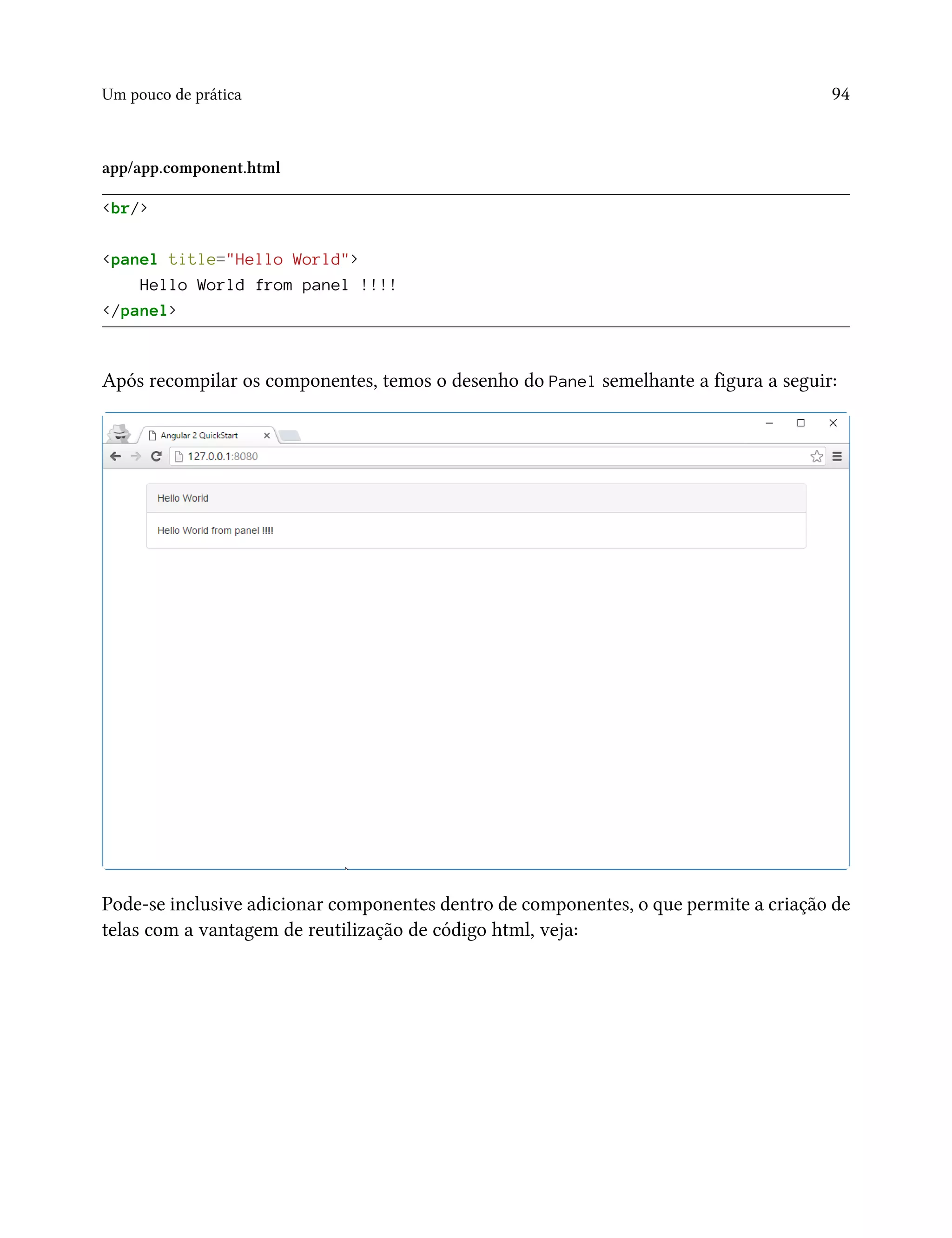 Um pouco de prática 94
app/app.component.html
<br/>
<panel title="Hello World">
Hello World from panel !!!!
</panel>
Após recompilar os componentes, temos o desenho do Panel semelhante a figura a seguir:
Pode-se inclusive adicionar componentes dentro de componentes, o que permite a criação de
telas com a vantagem de reutilização de código html, veja:
 