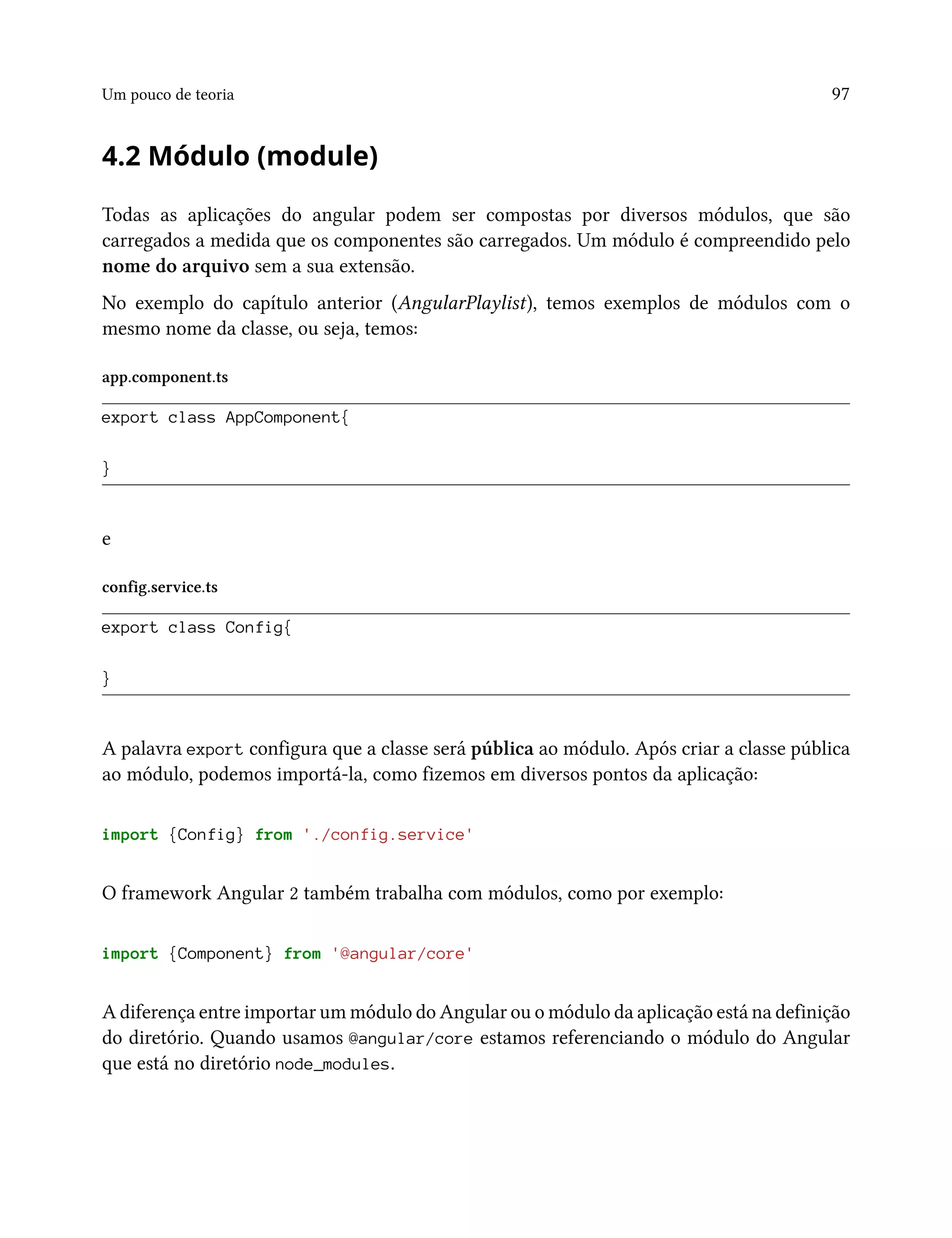 Um pouco de teoria 97
4.2 Módulo (module)
Todas as aplicações do angular podem ser compostas por diversos módulos, que são
carregados a medida que os componentes são carregados. Um módulo é compreendido pelo
nome do arquivo sem a sua extensão.
No exemplo do capítulo anterior (AngularPlaylist), temos exemplos de módulos com o
mesmo nome da classe, ou seja, temos:
app.component.ts
export class AppComponent{
}
e
config.service.ts
export class Config{
}
A palavra export configura que a classe será pública ao módulo. Após criar a classe pública
ao módulo, podemos importá-la, como fizemos em diversos pontos da aplicação:
import {Config} from './config.service'
O framework Angular 2 também trabalha com módulos, como por exemplo:
import {Component} from '@angular/core'
A diferença entre importar um módulo do Angular ou o módulo da aplicação está na definição
do diretório. Quando usamos @angular/core estamos referenciando o módulo do Angular
que está no diretório node_modules.
 