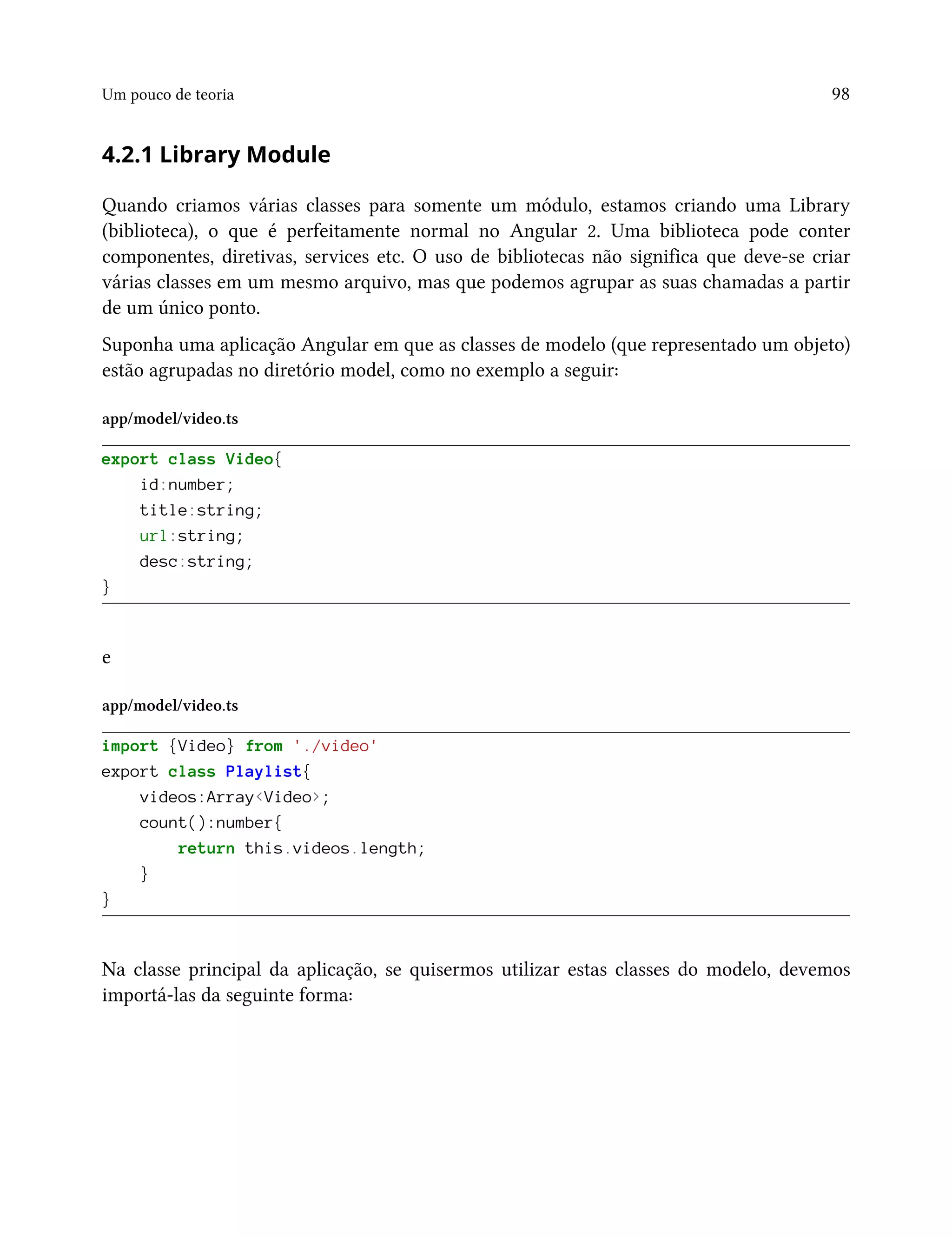 Um pouco de teoria 98
4.2.1 Library Module
Quando criamos várias classes para somente um módulo, estamos criando uma Library
(biblioteca), o que é perfeitamente normal no Angular 2. Uma biblioteca pode conter
componentes, diretivas, services etc. O uso de bibliotecas não significa que deve-se criar
várias classes em um mesmo arquivo, mas que podemos agrupar as suas chamadas a partir
de um único ponto.
Suponha uma aplicação Angular em que as classes de modelo (que representado um objeto)
estão agrupadas no diretório model, como no exemplo a seguir:
app/model/video.ts
export class Video{
id:number;
title:string;
url:string;
desc:string;
}
e
app/model/video.ts
import {Video} from './video'
export class Playlist{
videos:Array<Video>;
count():number{
return this.videos.length;
}
}
Na classe principal da aplicação, se quisermos utilizar estas classes do modelo, devemos
importá-las da seguinte forma:
 