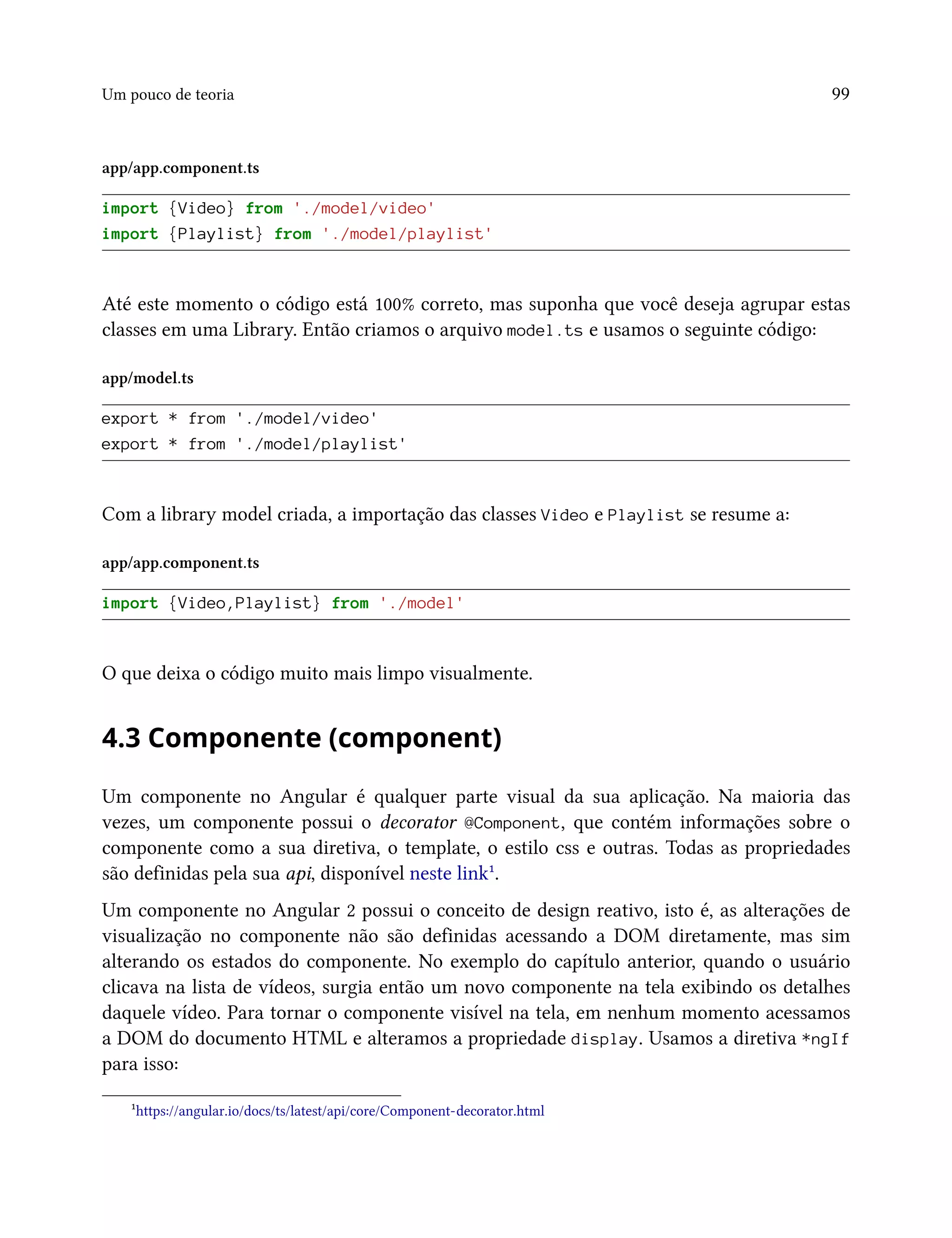 Um pouco de teoria 99
app/app.component.ts
import {Video} from './model/video'
import {Playlist} from './model/playlist'
Até este momento o código está 100% correto, mas suponha que você deseja agrupar estas
classes em uma Library. Então criamos o arquivo model.ts e usamos o seguinte código:
app/model.ts
export * from './model/video'
export * from './model/playlist'
Com a library model criada, a importação das classes Video e Playlist se resume a:
app/app.component.ts
import {Video,Playlist} from './model'
O que deixa o código muito mais limpo visualmente.
4.3 Componente (component)
Um componente no Angular é qualquer parte visual da sua aplicação. Na maioria das
vezes, um componente possui o decorator @Component, que contém informações sobre o
componente como a sua diretiva, o template, o estilo css e outras. Todas as propriedades
são definidas pela sua api, disponível neste link¹.
Um componente no Angular 2 possui o conceito de design reativo, isto é, as alterações de
visualização no componente não são definidas acessando a DOM diretamente, mas sim
alterando os estados do componente. No exemplo do capítulo anterior, quando o usuário
clicava na lista de vídeos, surgia então um novo componente na tela exibindo os detalhes
daquele vídeo. Para tornar o componente visível na tela, em nenhum momento acessamos
a DOM do documento HTML e alteramos a propriedade display. Usamos a diretiva *ngIf
para isso:
¹https://angular.io/docs/ts/latest/api/core/Component-decorator.html
 