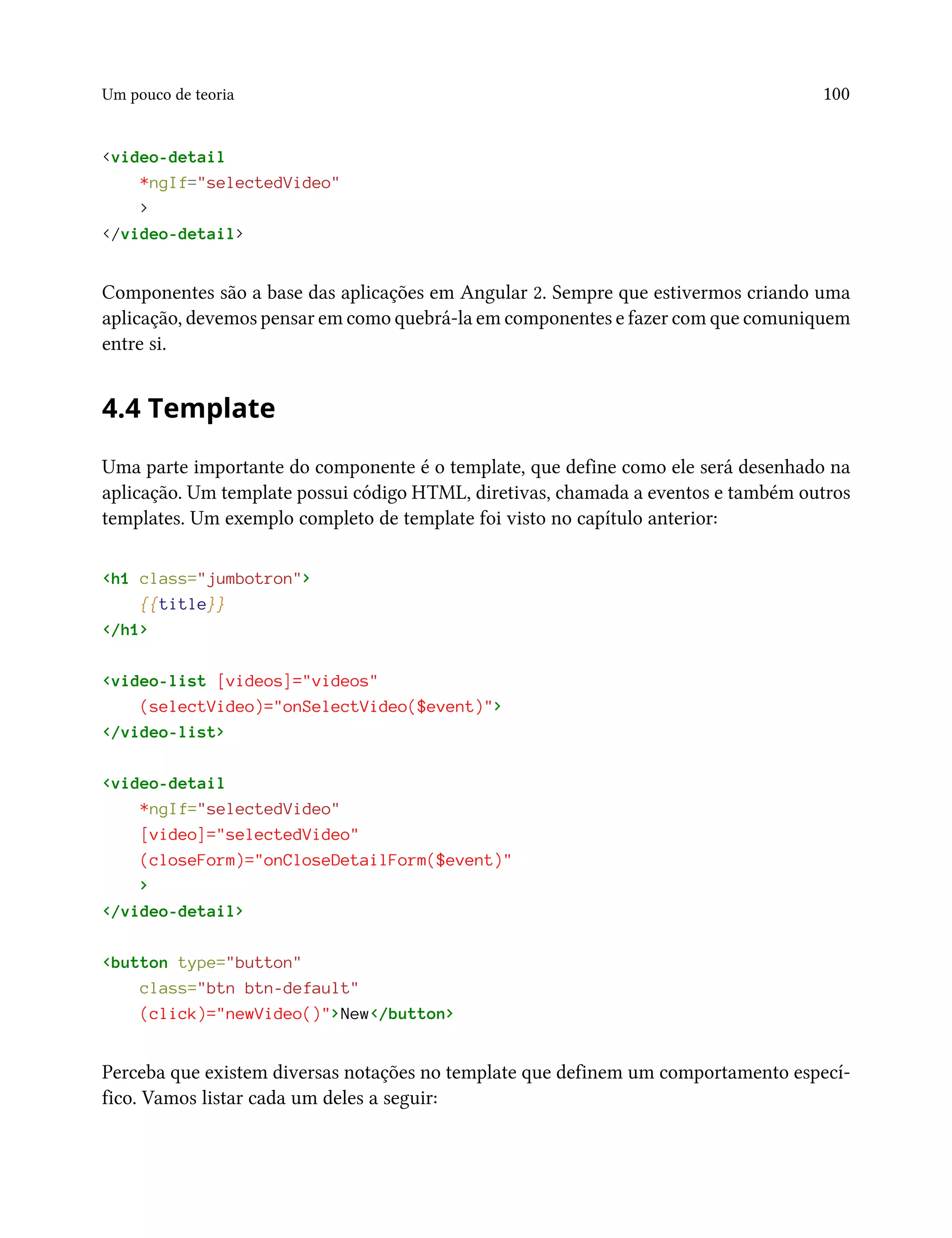 Um pouco de teoria 100
<video-detail
*ngIf="selectedVideo"
>
</video-detail>
Componentes são a base das aplicações em Angular 2. Sempre que estivermos criando uma
aplicação, devemos pensar em como quebrá-la em componentes e fazer com que comuniquem
entre si.
4.4 Template
Uma parte importante do componente é o template, que define como ele será desenhado na
aplicação. Um template possui código HTML, diretivas, chamada a eventos e também outros
templates. Um exemplo completo de template foi visto no capítulo anterior:
<h1 class="jumbotron">
{{title}}
</h1>
<video-list [videos]="videos"
(selectVideo)="onSelectVideo($event)">
</video-list>
<video-detail
*ngIf="selectedVideo"
[video]="selectedVideo"
(closeForm)="onCloseDetailForm($event)"
>
</video-detail>
<button type="button"
class="btn btn-default"
(click)="newVideo()">New</button>
Perceba que existem diversas notações no template que definem um comportamento especí-
fico. Vamos listar cada um deles a seguir:
 