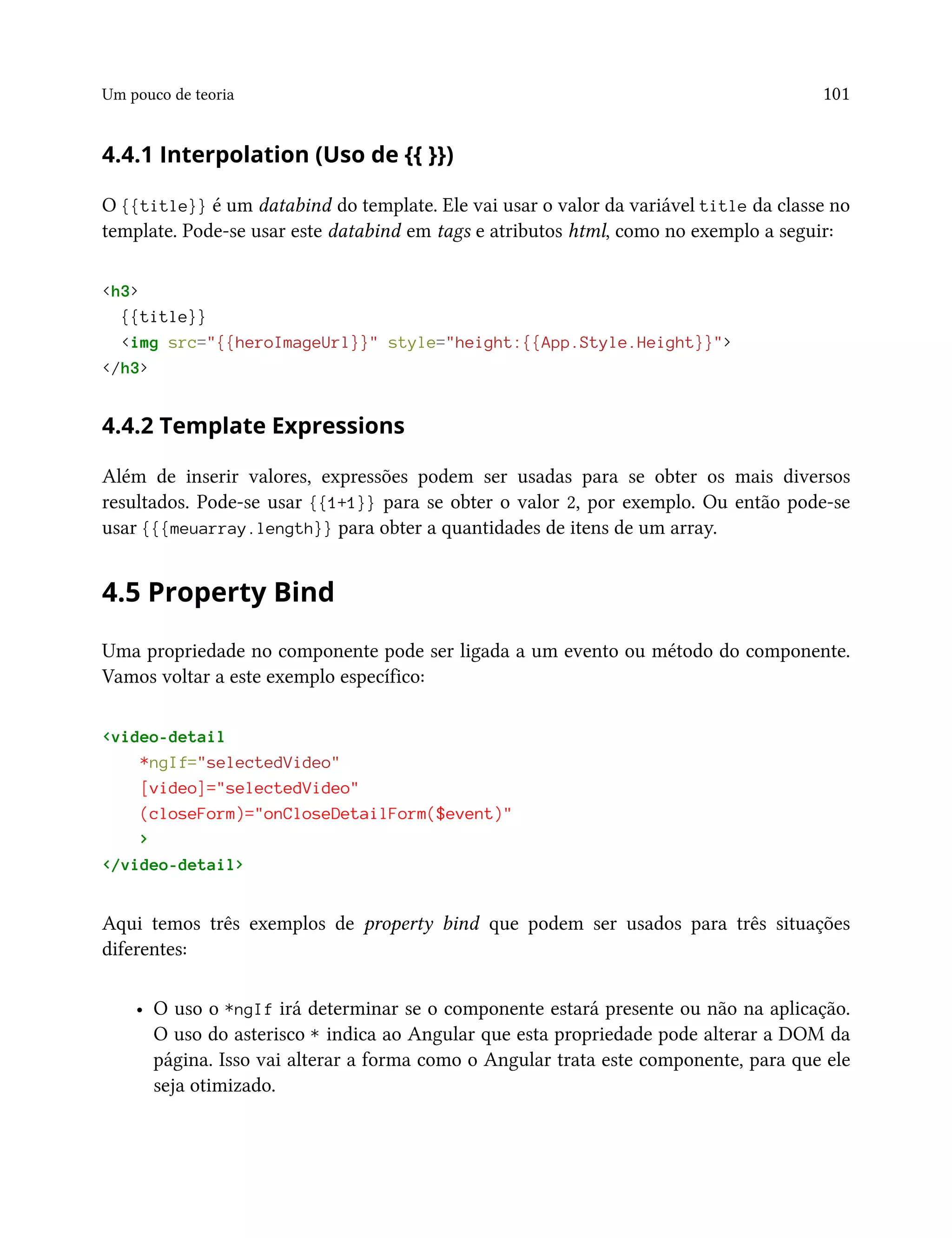 Um pouco de teoria 101
4.4.1 Interpolation (Uso de {{ }})
O {{title}} é um databind do template. Ele vai usar o valor da variável title da classe no
template. Pode-se usar este databind em tags e atributos html, como no exemplo a seguir:
<h3>
{{title}}
<img src="{{heroImageUrl}}" style="height:{{App.Style.Height}}">
</h3>
4.4.2 Template Expressions
Além de inserir valores, expressões podem ser usadas para se obter os mais diversos
resultados. Pode-se usar {{1+1}} para se obter o valor 2, por exemplo. Ou então pode-se
usar {{{meuarray.length}} para obter a quantidades de itens de um array.
4.5 Property Bind
Uma propriedade no componente pode ser ligada a um evento ou método do componente.
Vamos voltar a este exemplo específico:
<video-detail
*ngIf="selectedVideo"
[video]="selectedVideo"
(closeForm)="onCloseDetailForm($event)"
>
</video-detail>
Aqui temos três exemplos de property bind que podem ser usados para três situações
diferentes:
• O uso o *ngIf irá determinar se o componente estará presente ou não na aplicação.
O uso do asterisco * indica ao Angular que esta propriedade pode alterar a DOM da
página. Isso vai alterar a forma como o Angular trata este componente, para que ele
seja otimizado.
 