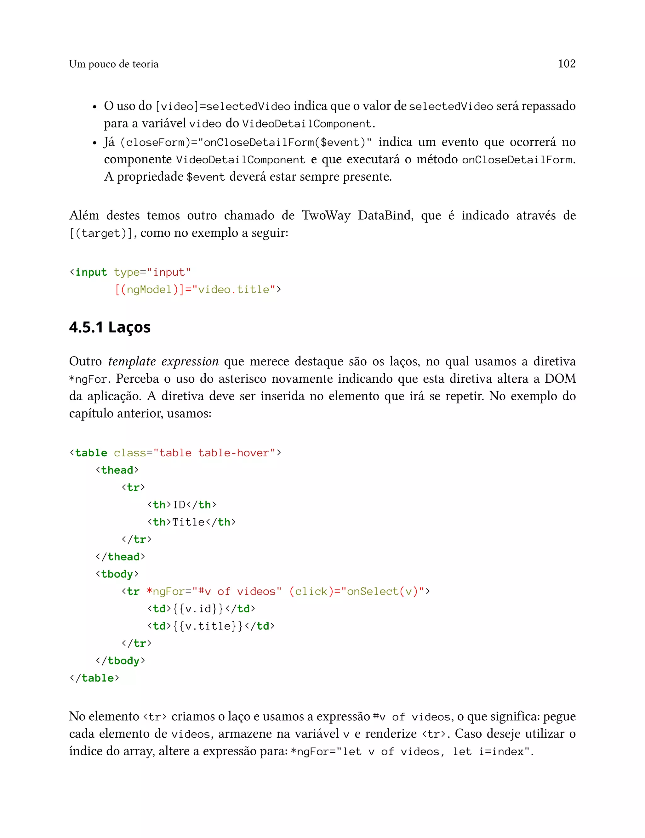Um pouco de teoria 102
• O uso do [video]=selectedVideo indica que o valor de selectedVideo será repassado
para a variável video do VideoDetailComponent.
• Já (closeForm)="onCloseDetailForm($event)" indica um evento que ocorrerá no
componente VideoDetailComponent e que executará o método onCloseDetailForm.
A propriedade $event deverá estar sempre presente.
Além destes temos outro chamado de TwoWay DataBind, que é indicado através de
[(target)], como no exemplo a seguir:
<input type="input"
[(ngModel)]="video.title">
4.5.1 Laços
Outro template expression que merece destaque são os laços, no qual usamos a diretiva
*ngFor. Perceba o uso do asterisco novamente indicando que esta diretiva altera a DOM
da aplicação. A diretiva deve ser inserida no elemento que irá se repetir. No exemplo do
capítulo anterior, usamos:
<table class="table table-hover">
<thead>
<tr>
<th>ID</th>
<th>Title</th>
</tr>
</thead>
<tbody>
<tr *ngFor="#v of videos" (click)="onSelect(v)">
<td>{{v.id}}</td>
<td>{{v.title}}</td>
</tr>
</tbody>
</table>
No elemento <tr> criamos o laço e usamos a expressão #v of videos, o que significa: pegue
cada elemento de videos, armazene na variável v e renderize <tr>. Caso deseje utilizar o
índice do array, altere a expressão para: *ngFor="let v of videos, let i=index".
 